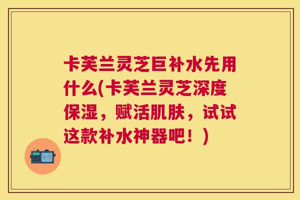卡芙兰灵芝巨补水先用什么(卡芙兰灵芝深度保湿，赋活，试试这款补水神器吧！)