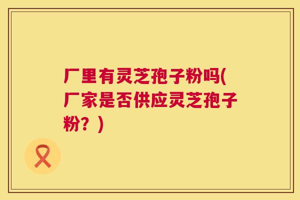厂里有灵芝孢子粉吗(厂家是否供应灵芝孢子粉？)