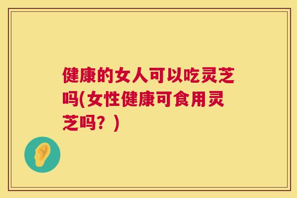 健康的女人可以吃灵芝吗(女性健康可食用灵芝吗?) 健康的女人可以吃灵芝吗(女性健康可食用灵芝吗?)