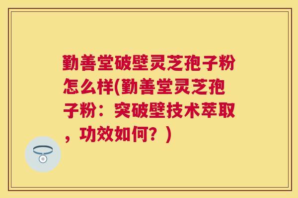 勤善堂破壁灵芝孢子粉怎么样(勤善堂灵芝孢子粉：突破壁技术萃取，功效如何？)