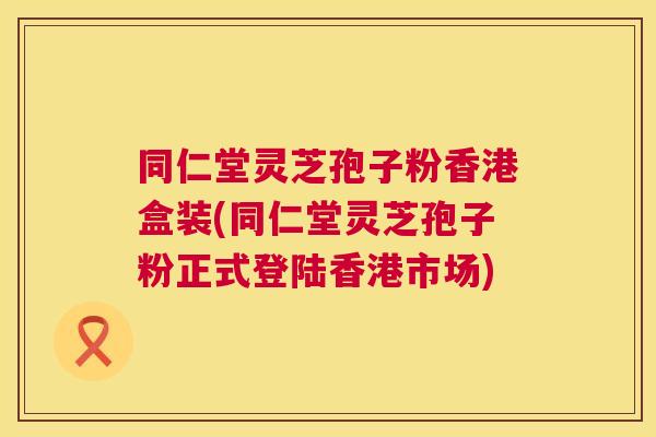 同仁堂灵芝孢子粉香港盒装(同仁堂灵芝孢子粉正式登陆香港市场) 同仁堂灵芝孢子粉香港盒装(同仁堂灵芝孢子粉正式登陆香港市场)