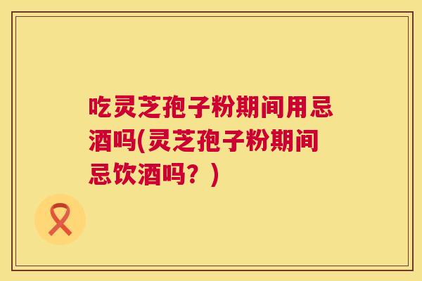 吃灵芝孢子粉期间用忌酒吗(灵芝孢子粉期间忌饮酒吗？)