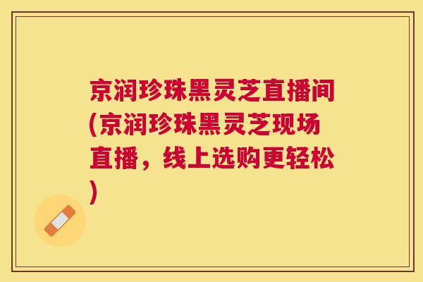 京润珍珠黑灵芝直播间(京润珍珠黑灵芝现场直播，线上选购更轻松)