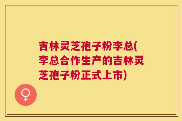 吉林灵芝孢子粉李总(李总合作生产的吉林灵芝孢子粉正式上市)