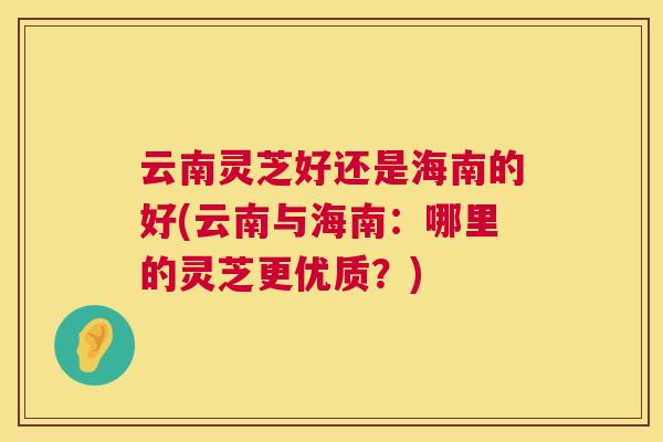 云南灵芝好还是海南的好(云南与海南:哪里的灵芝更优质?) 云南灵芝好还是海南的好(云南与海南:哪里的灵芝更优质?)