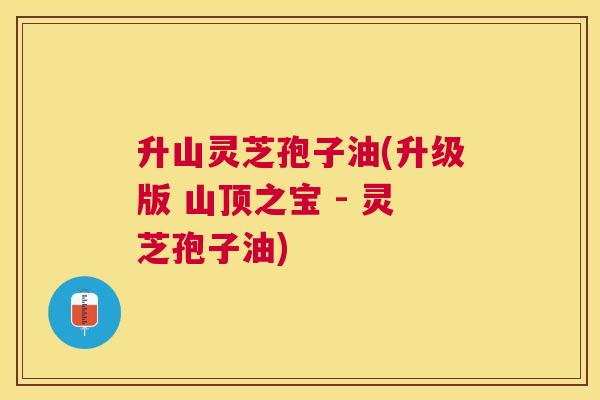 升山灵芝孢子油(升级版 山顶之宝 - 灵芝孢子油) 升山灵芝孢子油(升级版 山顶之宝 - 灵芝孢子油)