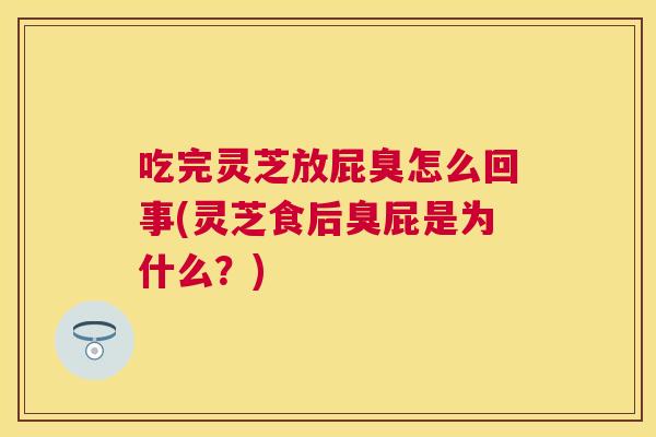 吃完灵芝放屁臭怎么回事(灵芝食后臭屁是为什么？)