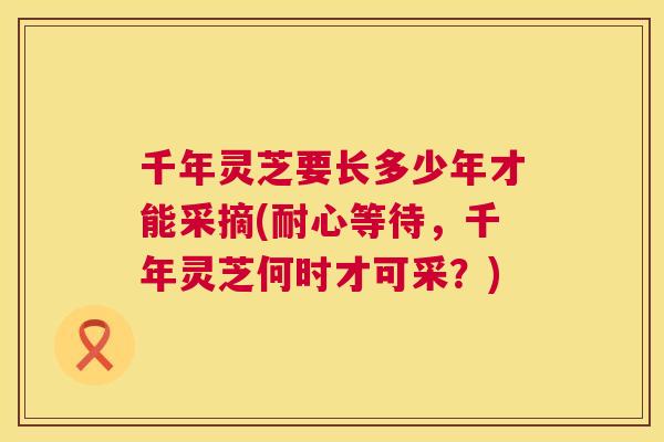 千年灵芝要长多少年才能采摘(耐心等待,千年灵芝何时才可采?) 千年灵芝要长多少年才能采摘(耐心等待,千年灵芝何时才可采?)