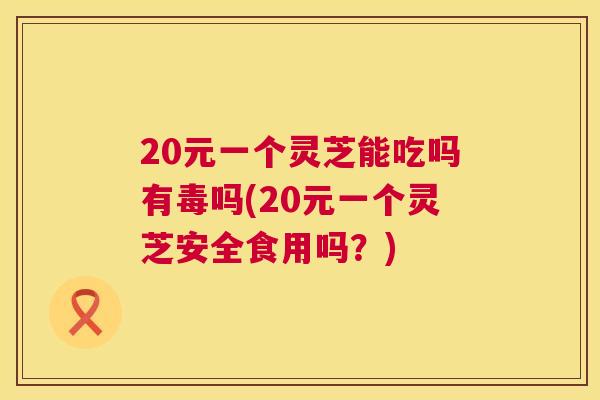 20元一个灵芝能吃吗有毒吗(20元一个灵芝安全食用吗?) 20元一个灵芝能吃吗有毒吗(20元一个灵芝安全食用吗?)