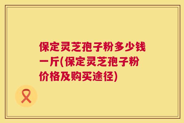 保定灵芝孢子粉多少钱一斤(保定灵芝孢子粉价格及购买途径)