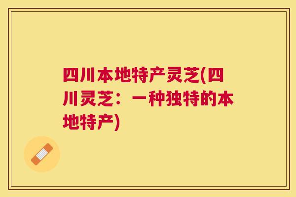 四川本地特产灵芝(四川灵芝:一种独特的本地特产) 四川本地特产灵芝(四川灵芝:一种独特的本地特产)