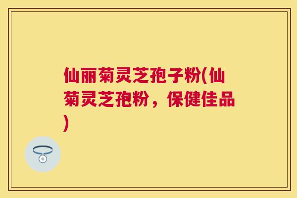 仙丽菊灵芝孢子粉(仙菊灵芝孢粉,保健佳品) 仙丽菊灵芝孢子粉(仙菊灵芝孢粉,保健佳品)