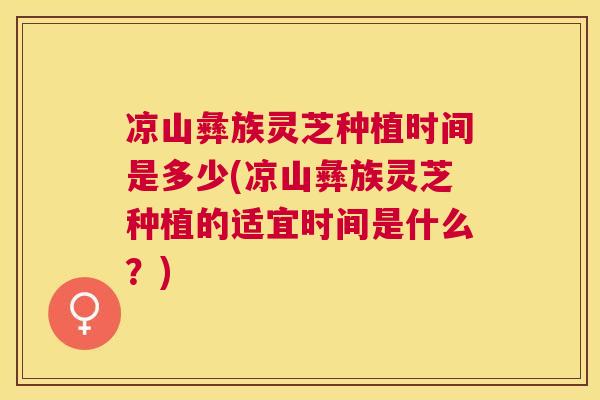 凉山彝族灵芝种植时间是多少(凉山彝族灵芝种植的适宜时间是什么?) 凉山彝族灵芝种植时间是多少(凉山彝族灵芝种植的适宜时间是什么?)