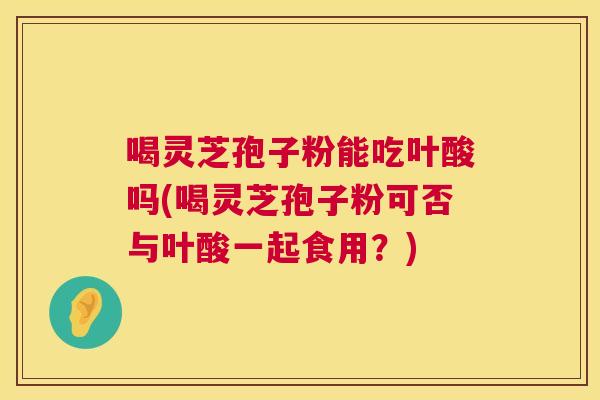 喝灵芝孢子粉能吃叶酸吗(喝灵芝孢子粉可否与叶酸一起食用？)