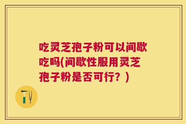 吃灵芝孢子粉可以间歇吃吗(间歇性服用灵芝孢子粉是否可行?) 吃灵芝孢子粉可以间歇吃吗(间歇性服用灵芝孢子粉是否可行?)