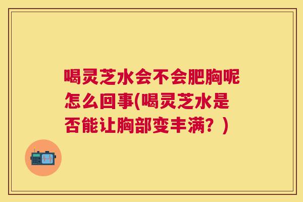 喝灵芝水会不会肥胸呢怎么回事(喝灵芝水是否能让胸部变丰满？)