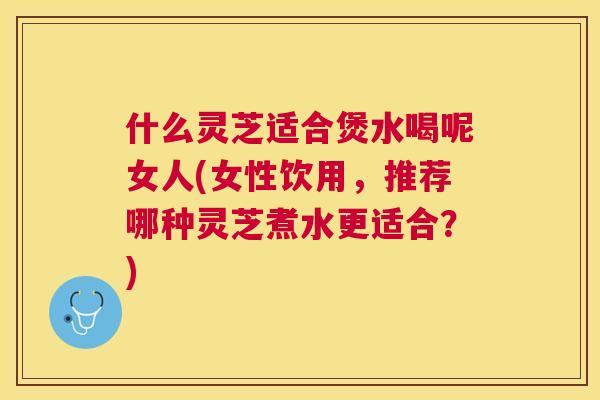 什么灵芝适合煲水喝呢女人(女性饮用,推荐哪种灵芝煮水更适合?) 什么灵芝适合煲水喝呢女人(女性饮用,推荐哪种灵芝煮水更适合?)