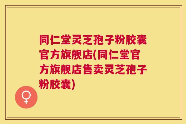 同仁堂灵芝孢子粉胶囊官方旗舰店(同仁堂官方旗舰店售卖灵芝孢子粉胶囊)