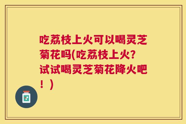 吃荔枝上火可以喝灵芝菊花吗(吃荔枝上火？试试喝灵芝菊花降火吧！)