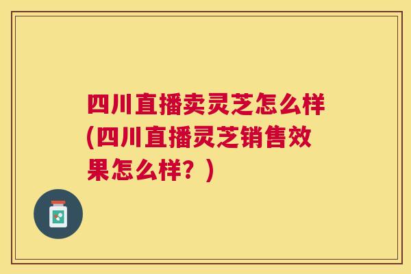 四川直播卖灵芝怎么样(四川直播灵芝销售效果怎么样?) 四川直播卖灵芝怎么样(四川直播灵芝销售效果怎么样?)
