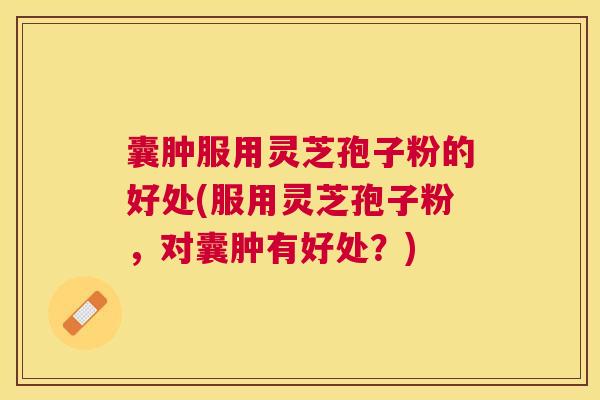 囊肿服用灵芝孢子粉的好处(服用灵芝孢子粉，对囊肿有好处？)
