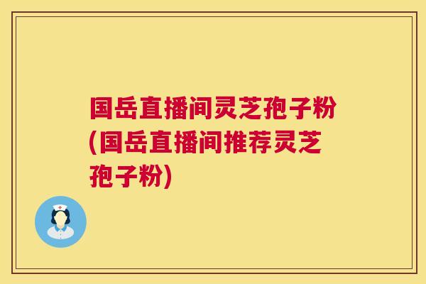 国岳直播间灵芝孢子粉(国岳直播间推荐灵芝孢子粉)