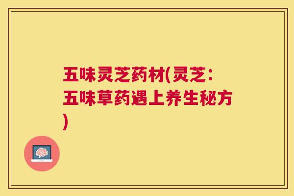 五味灵芝药材(灵芝：五味草药遇上养生秘方)