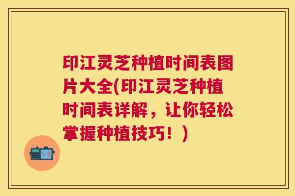 印江灵芝种植时间表图片大全(印江灵芝种植时间表详解,让你轻松掌握种植技巧!) 印江灵芝种植时间表图片大全(印江灵芝种植时间表详解,让你轻松掌握种植技巧!)