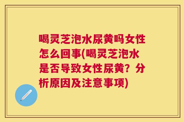 喝灵芝泡水尿黄吗女性怎么回事(喝灵芝泡水是否导致女性尿黄?分析原因及注意事项) 喝灵芝泡水尿黄吗女性怎么回事(喝灵芝泡水是否导致女性尿黄?分析原因及注意事项)