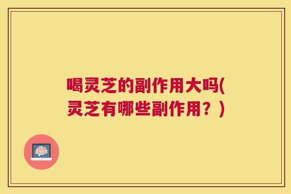 喝灵芝的副作用大吗(灵芝有哪些副作用?) 喝灵芝的副作用大吗(灵芝有哪些副作用?)