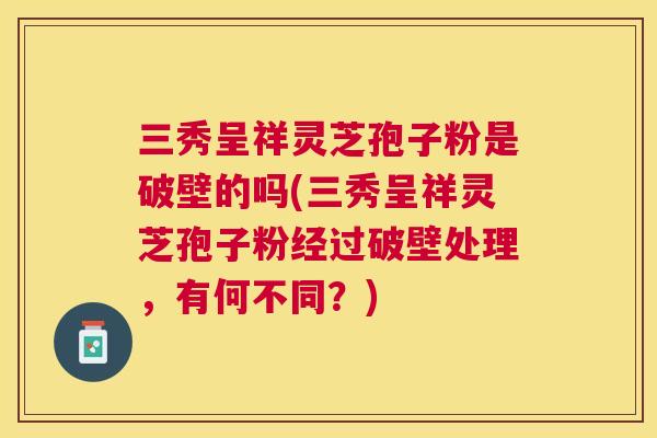 三秀呈祥灵芝孢子粉是破壁的吗(三秀呈祥灵芝孢子粉经过破壁处理,有何不同?) 三秀呈祥灵芝孢子粉是破壁的吗(三秀呈祥灵芝孢子粉经过破壁处理,有何不同?)