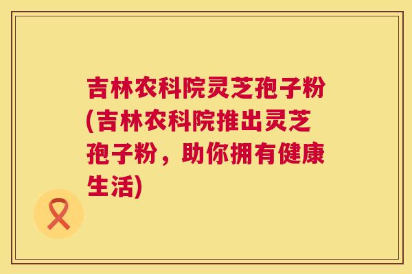 吉林农科院灵芝孢子粉(吉林农科院推出灵芝孢子粉,助你拥有健康生活) 吉林农科院灵芝孢子粉(吉林农科院推出灵芝孢子粉,助你拥有健康生活)