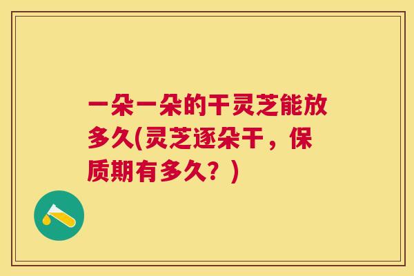一朵一朵的干灵芝能放多久(灵芝逐朵干,保质期有多久?) 一朵一朵的干灵芝能放多久(灵芝逐朵干,保质期有多久?)