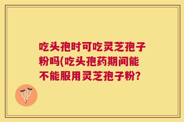 吃头孢时可吃灵芝孢子粉吗(吃头孢药期间能不能服用灵芝孢子粉？