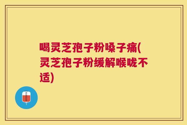 喝灵芝孢子粉嗓子痛(灵芝孢子粉缓解喉咙不适)