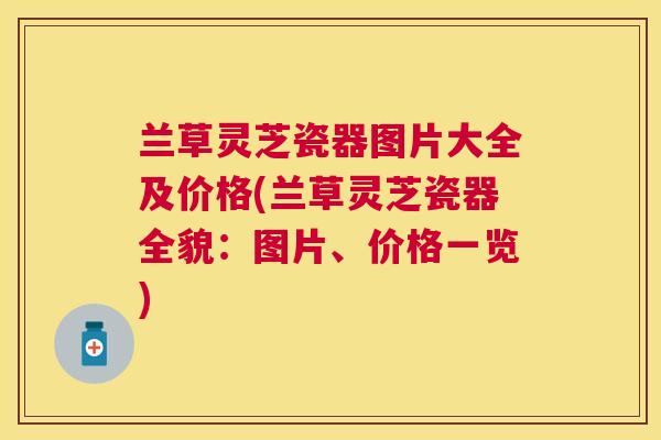 兰草灵芝瓷器图片大全及价格(兰草灵芝瓷器全貌:图片、价格一览) 兰草灵芝瓷器图片大全及价格(兰草灵芝瓷器全貌:图片、价格一览)