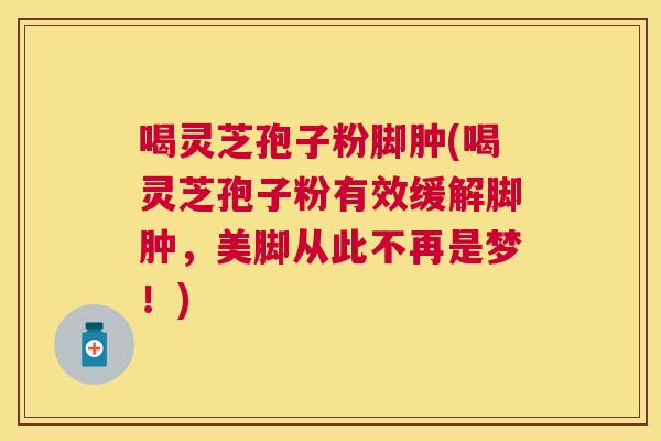 喝灵芝孢子粉脚肿(喝灵芝孢子粉有效缓解脚肿，美脚从此不再是梦！)