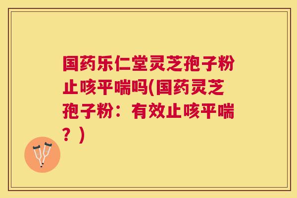 国药乐仁堂灵芝孢子粉止咳吗(国药灵芝孢子粉：有效止咳？)
