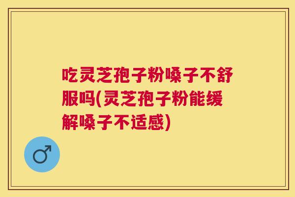 吃灵芝孢子粉嗓子不舒服吗(灵芝孢子粉能缓解嗓子不适感)