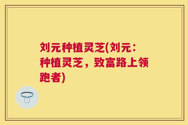 刘元种植灵芝(刘元:种植灵芝,致富路上领跑者) 刘元种植灵芝(刘元:种植灵芝,致富路上领跑者)