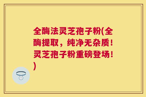 全酶法灵芝孢子粉(全酶提取,纯净无杂质!灵芝孢子粉重磅登场!) 全酶法灵芝孢子粉(全酶提取,纯净无杂质!灵芝孢子粉重磅登场!)