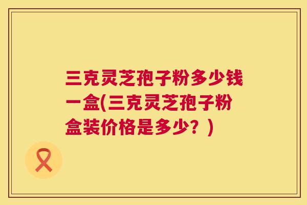三克灵芝孢子粉多少钱一盒(三克灵芝孢子粉盒装价格是多少？)