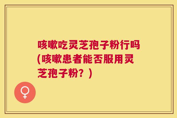 吃灵芝孢子粉行吗(患者能否服用灵芝孢子粉？)