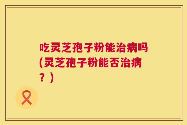 吃灵芝孢子粉能吗(灵芝孢子粉能否?) 吃灵芝孢子粉能吗(灵芝孢子粉能否?)