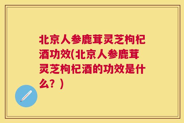 北京人参鹿茸灵芝枸杞酒功效(北京人参鹿茸灵芝枸杞酒的功效是什么？)