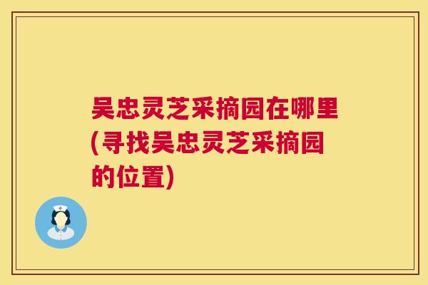 吴忠灵芝采摘园在哪里(寻找吴忠灵芝采摘园的位置)