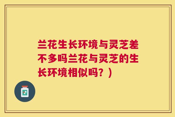 兰花生长环境与灵芝差不多吗兰花与灵芝的生长环境相似吗？)