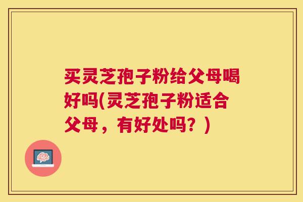 买灵芝孢子粉给父母喝好吗(灵芝孢子粉适合父母，有好处吗？)