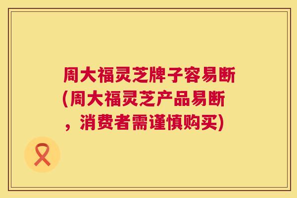 周大福灵芝牌子容易断(周大福灵芝产品易断，消费者需谨慎购买)