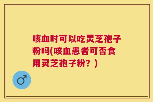 咳时可以吃灵芝孢子粉吗(咳患者可否食用灵芝孢子粉?) 咳时可以吃灵芝孢子粉吗(咳患者可否食用灵芝孢子粉?)